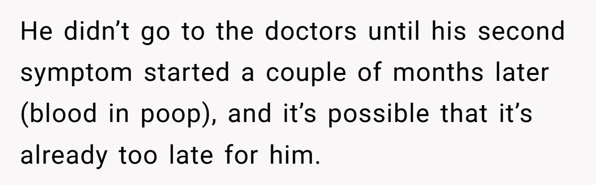 He didn’t go to the doctors until his second symptom started a couple of months later (blood in poop), and it’s possible that it’s already too late for him.