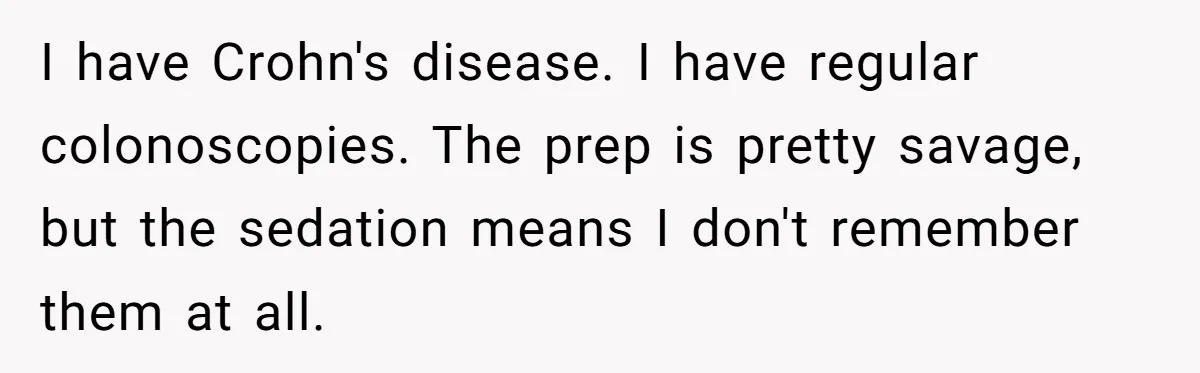 I have Crohn's disease. I have regular colonoscopies. The prep is pretty savage, but the sedation means I don't remember them at all.