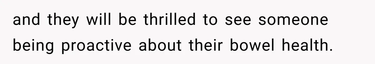 and they will be thrilled to see someone being proactive about their bowel health.