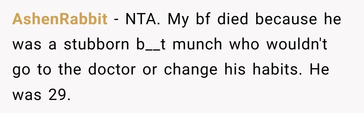 AshenRabbit − NTA. My bf died because he was a stubborn b__t munch who wouldn't go to the doctor or change his habits. He was 29.