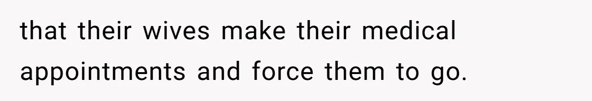 that their wives make their medical appointments and force them to go.