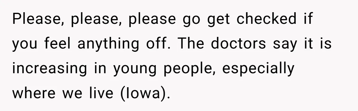 Please, please, please go get checked if you feel anything off. The doctors say it is increasing in young people, especially where we live (Iowa).