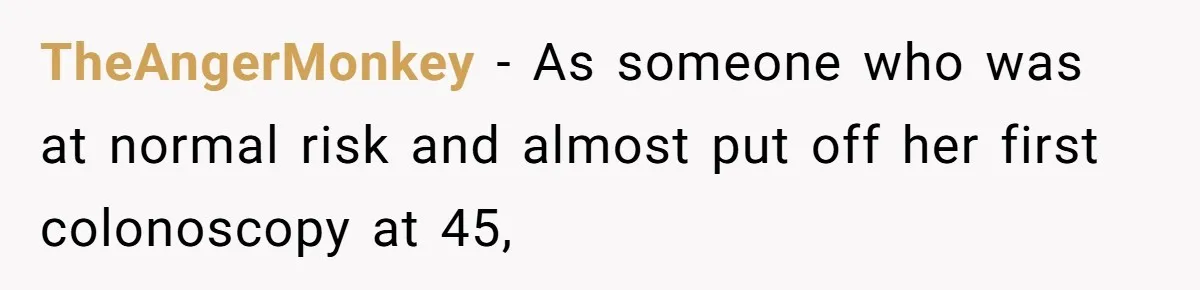 TheAngerMonkey − As someone who was at normal risk and almost put off her first colonoscopy at 45,