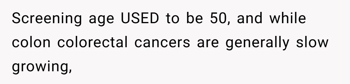 Screening age USED to be 50, and while colon colorectal cancers are generally slow growing,