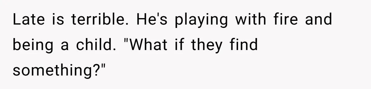 Late is terrible. He's playing with fire and being a child. "What if they find something?"