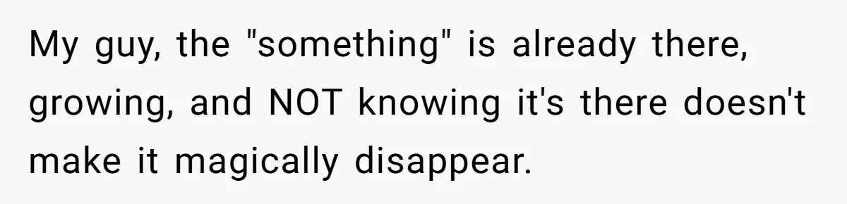 My guy, the "something" is already there, growing, and NOT knowing it's there doesn't make it magically disappear.