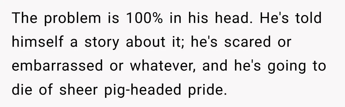 The problem is 100% in his head. He's told himself a story about it; he's scared or embarrassed or whatever, and he's going to die of sheer pig-headed pride.