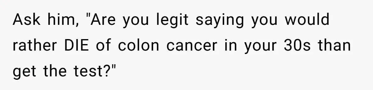 Ask him, "Are you legit saying you would rather DIE of colon cancer in your 30s than get the test?"