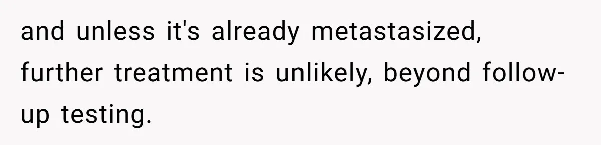and unless it's already metastasized, further treatment is unlikely, beyond follow-up testing.