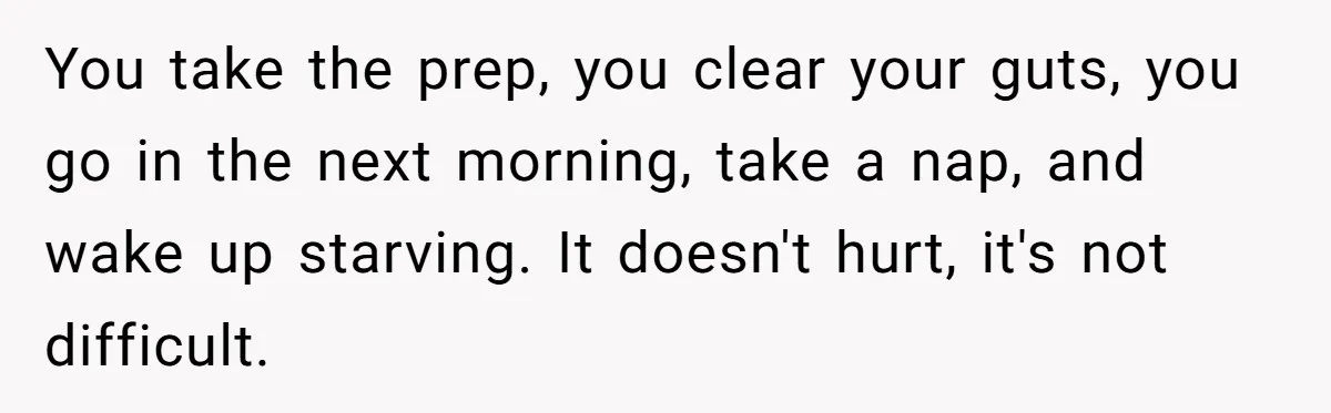 You take the prep, you clear your guts, you go in the next morning, take a nap, and wake up starving. It doesn't hurt, it's not difficult.
