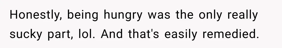Honestly, being hungry was the only really sucky part, lol. And that's easily remedied.