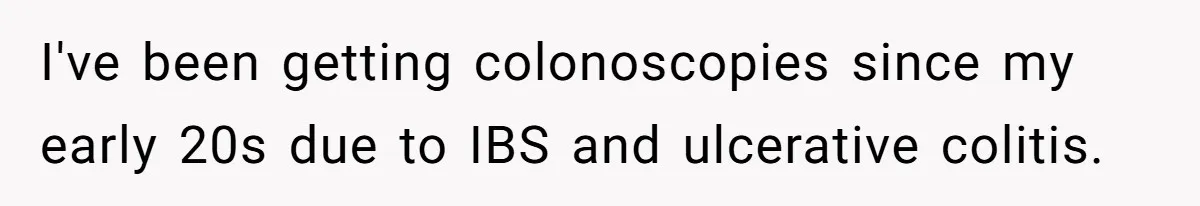 I've been getting colonoscopies since my early 20s due to IBS and ulcerative colitis.