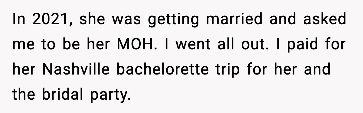 After Funding Her Sister’s Life for Years, She Sold One Dress and Got Blamed In 2021, she was getting married and asked me to be her MOH. I went all out. I paid for her Nashville bachelorette trip for her and the bridal party.