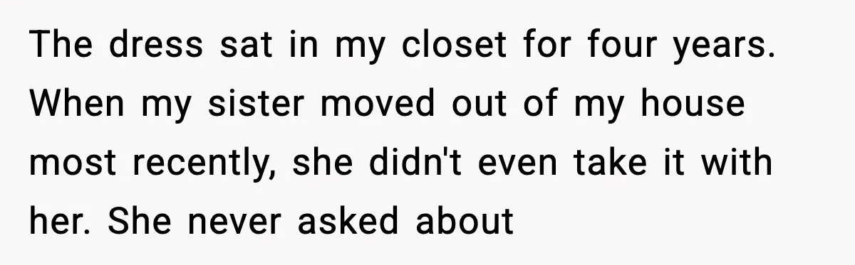 After Funding Her Sister’s Life for Years, She Sold One Dress and Got Blamed The dress sat in my closet for four years. When my sister moved out of my house most recently, she didn't even take it with her. She never asked about