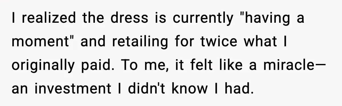 After Funding Her Sister’s Life for Years, She Sold One Dress and Got Blamed I realized the dress is currently "having a moment" and retailing for twice what I originally paid. To me, it felt like a miracle—an investment I didn't know I had.