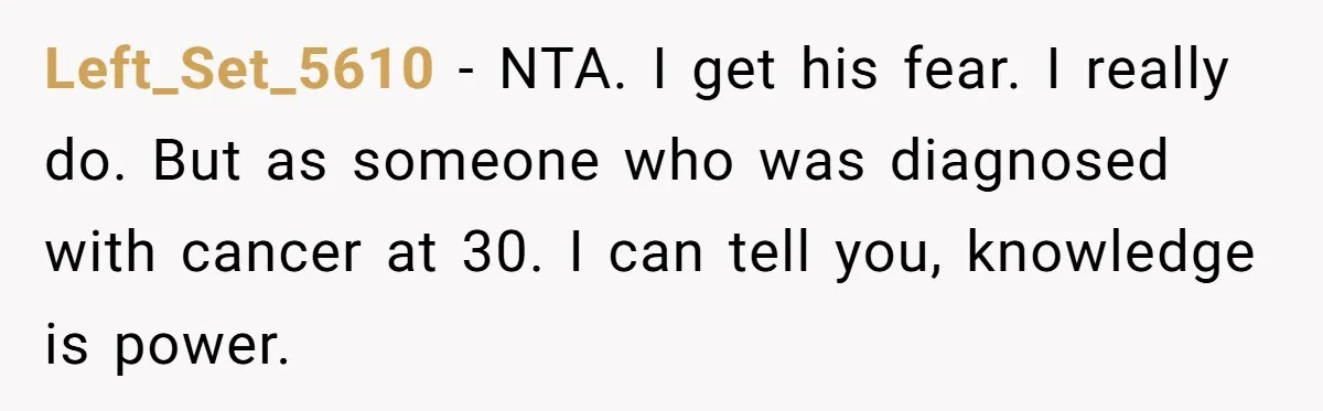 Left_Set_5610 − NTA. I get his fear. I really do. But as someone who was diagnosed with cancer at 30. I can tell you, knowledge is power.