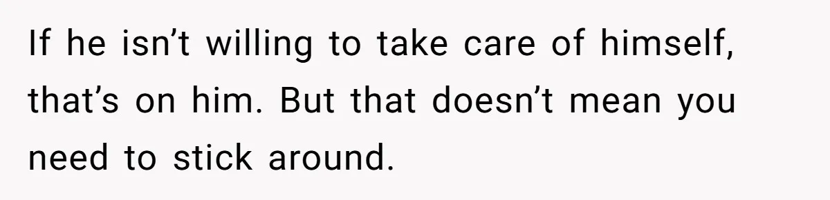 If he isn’t willing to take care of himself, that’s on him. But that doesn’t mean you need to stick around.