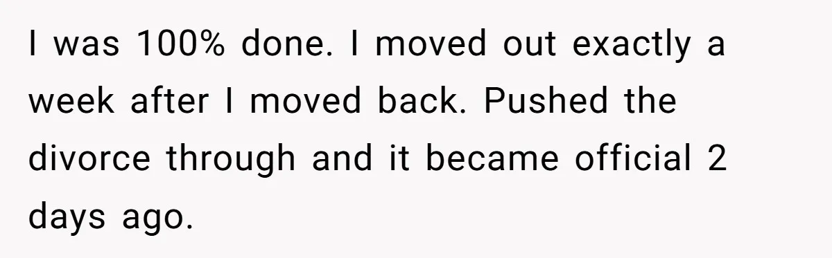 Wife Files For Divorce After Husband Wants Both Her And His Girlfriend I was 100% done. I moved out exactly a week after I moved back. Pushed the divorce through and it became official 2 days ago.