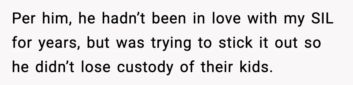 Per him, he hadn’t been in love with my SIL for years, but was trying to stick it out so he didn’t lose custody of their kids.