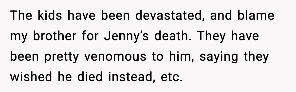 The kids have been devastated, and blame my brother for Jenny’s death. They have been pretty venomous to him, saying they wished he died instead, etc.