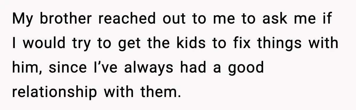 My brother reached out to me to ask me if I would try to get the kids to fix things with him, since I’ve always had a good relationship with...