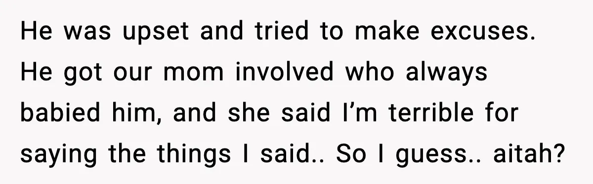 He was upset and tried to make excuses. He got our mom involved who always babied him, and she said I’m terrible for saying the things I said.. So I...