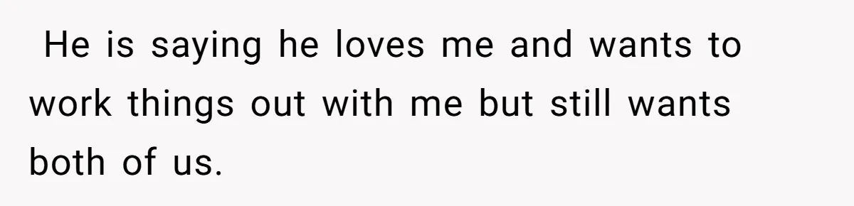 Wife Files For Divorce After Husband Wants Both Her And His Girlfriend He is saying he loves me and wants to work things out with me but still wants both of us.