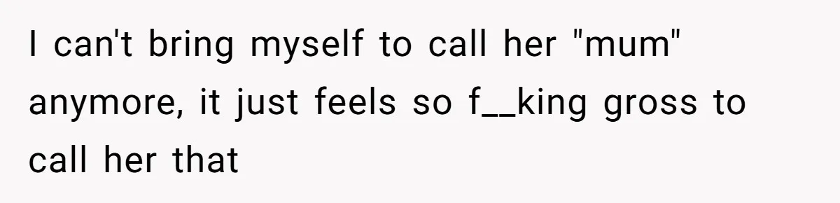 I can't bring myself to call her "mum" anymore, it just feels so f__king gross to call her that