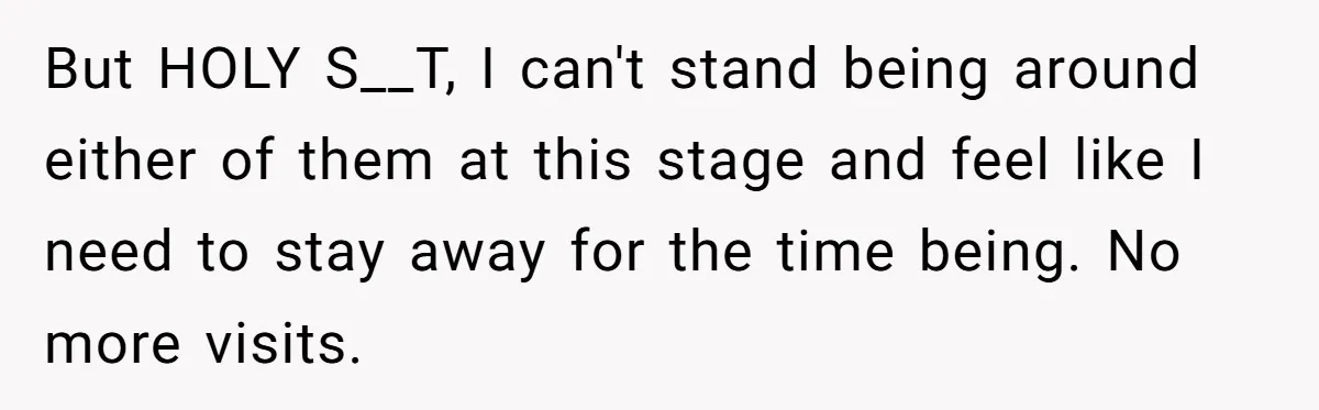 But HOLY S__T, I can't stand being around either of them at this stage and feel like I need to stay away for the time being. No more visits.