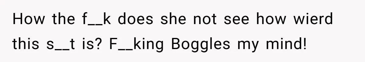 How the f__k does she not see how wierd this s__t is? F__king Boggles my mind!