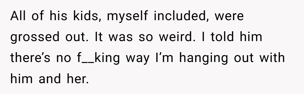 All of his kids, myself included, were grossed out. It was so weird. I told him there’s no f__king way I’m hanging out with him and her.