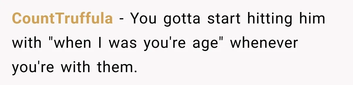 CountTruffula − You gotta start hitting him with "when I was you're age" whenever you're with them.