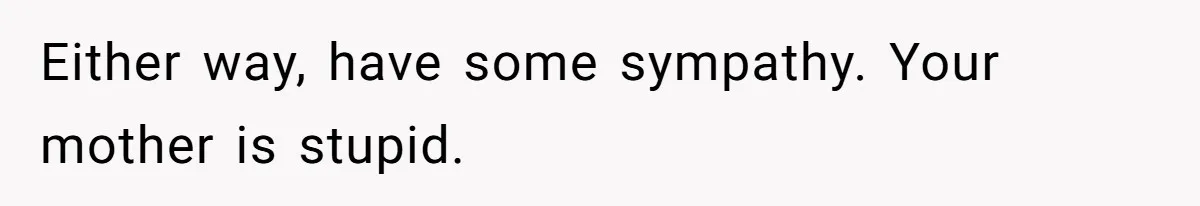 Either way, have some sympathy. Your mother is stupid.