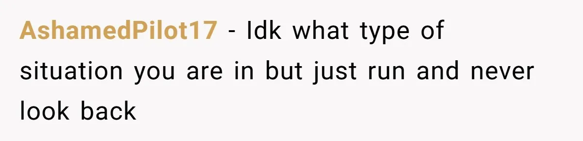 AshamedPilot17 − Idk what type of situation you are in but just run and never look back