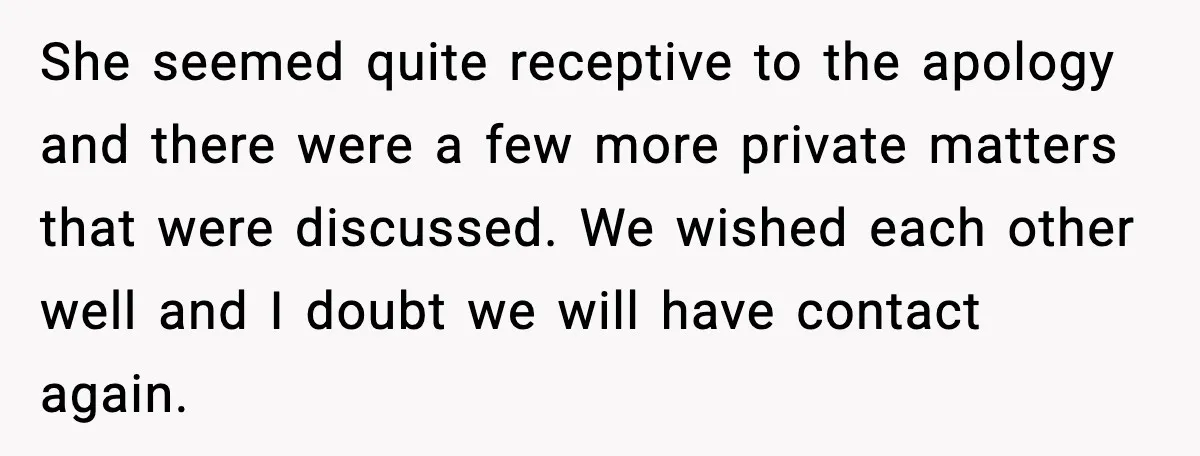 She Dumped Her Boyfriend After Discovering He’d Abandoned His Child She seemed quite receptive to the apology and there were a few more private matters that were discussed. We wished each other well and I doubt we will have contact...