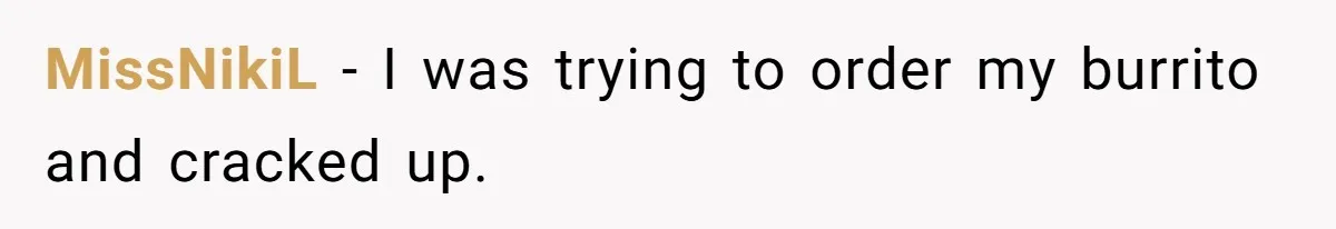 MissNikiL − I was trying to order my burrito and cracked up.