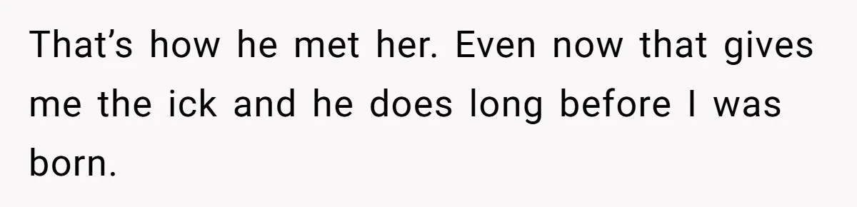 That’s how he met her. Even now that gives me the ick and he does long before I was born.