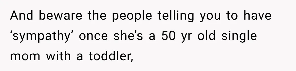 And beware the people telling you to have ‘sympathy’ once she’s a 50 yr old single mom with a toddler,