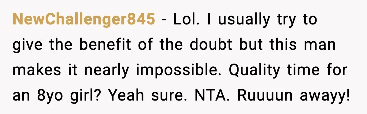 She Dumped Her Boyfriend After Discovering He’d Abandoned His Child NewChallenger845 - Lol. I usually try to give the benefit of the doubt but this man makes it nearly impossible. Quality time for an 8yo girl? Yeah sure. NTA. Ruuuun...