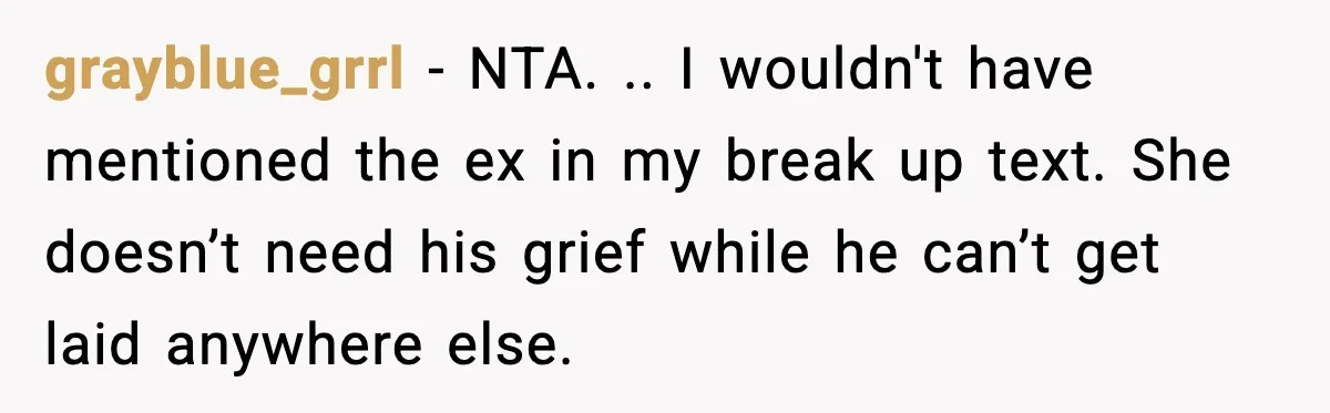 She Dumped Her Boyfriend After Discovering He’d Abandoned His Child grayblue_grrl - NTA. .. I wouldn't have mentioned the ex in my break up text. She doesn’t need his grief while he can’t get laid anywhere else.