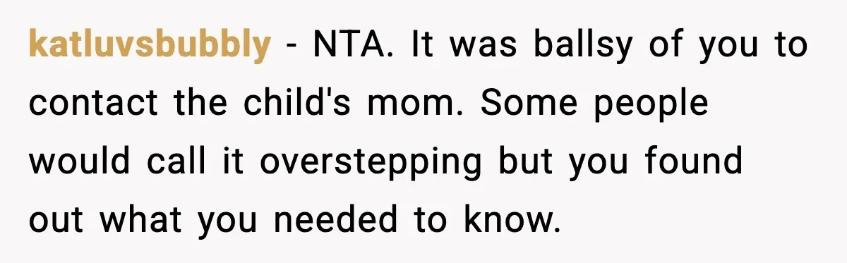 She Dumped Her Boyfriend After Discovering He’d Abandoned His Child katluvsbubbly − NTA. It was ballsy of you to contact the child's mom. Some people would call it overstepping but you found out what you needed to know.