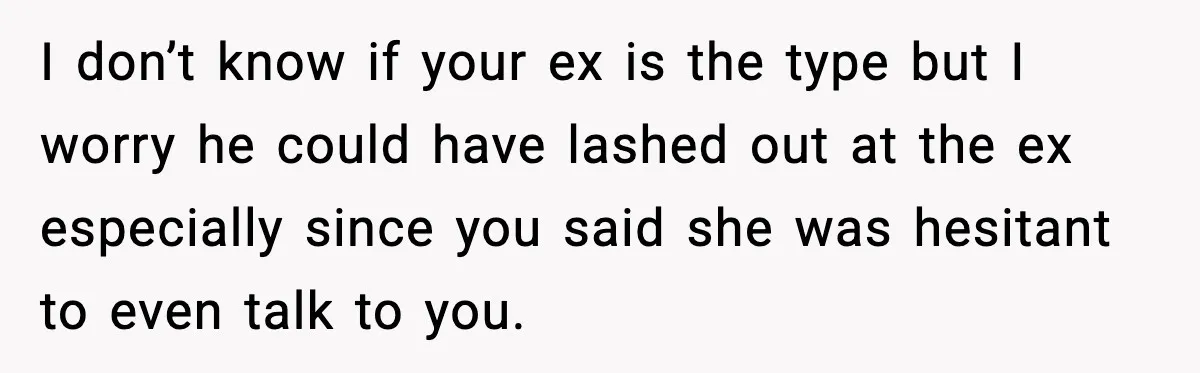 She Dumped Her Boyfriend After Discovering He’d Abandoned His Child I don’t know if your ex is the type but I worry he could have lashed out at the ex especially since you said she was hesitant to even talk...
