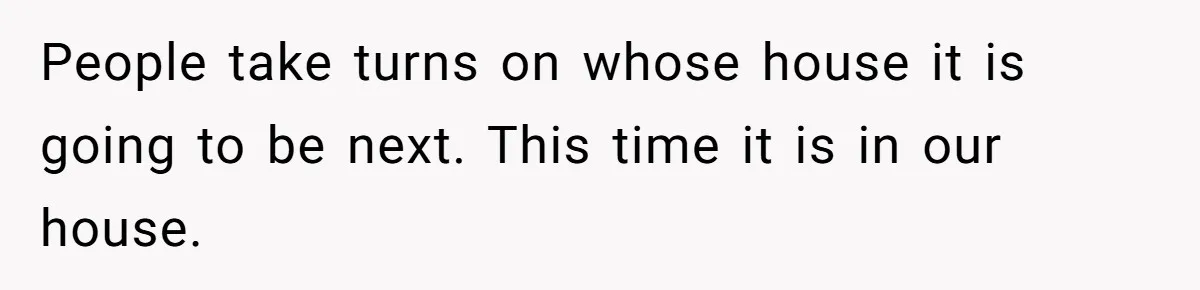 People take turns on whose house it is going to be next. This time it is in our house.