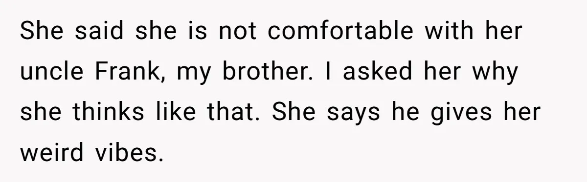 She said she is not comfortable with her uncle Frank, my brother. I asked her why she thinks like that. She says he gives her weird vibes.