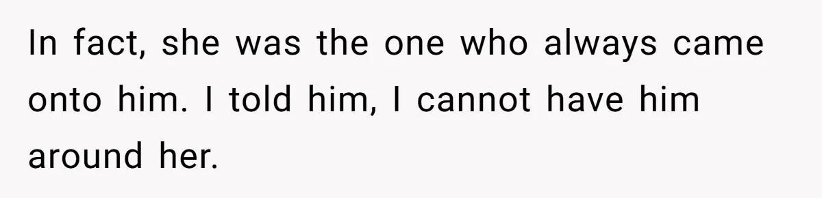 In fact, she was the one who always came onto him. I told him, I cannot have him around her.