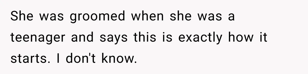She was groomed when she was a teenager and says this is exactly how it starts. I don't know.