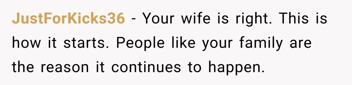 JustForKicks36 − Your wife is right. This is how it starts. People like your family are the reason it continues to happen.