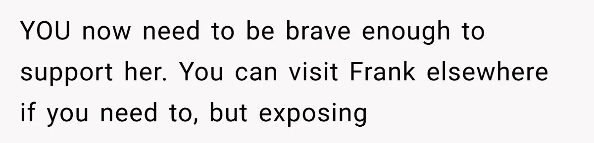 YOU now need to be brave enough to support her. You can visit Frank elsewhere if you need to, but exposing