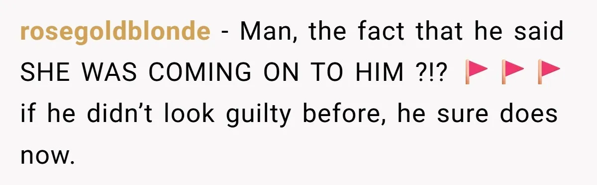 rosegoldblonde − Man, the fact that he said SHE WAS COMING ON TO HIM ?!? 🚩🚩🚩 if he didn’t look guilty before, he sure does now.