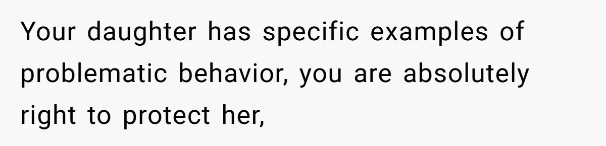 Your daughter has specific examples of problematic behavior, you are absolutely right to protect her,